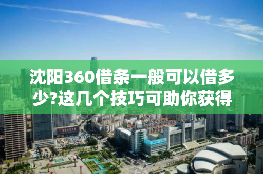 沈阳360借条一般可以借多少?这几个技巧可助你获得更高的额度