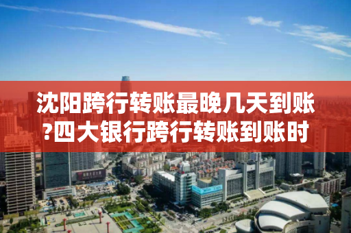 沈阳跨行转账最晚几天到账?四大银行跨行转账到账时间