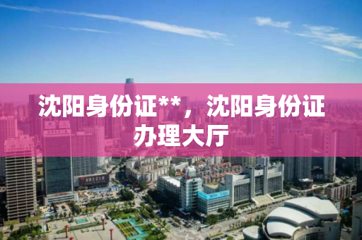 沈阳身份证**，沈阳身份证办理大厅