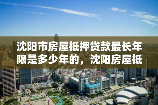 沈阳市房屋抵押贷款最长年限是多少年的,沈阳房屋抵押能贷多少 沈阳市房屋抵押贷款最长年限是多少年的,沈阳房屋抵押能贷多少