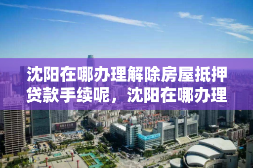 沈阳在哪办理解除房屋抵押贷款手续呢，沈阳在哪办理解除房屋抵押贷款手续呢