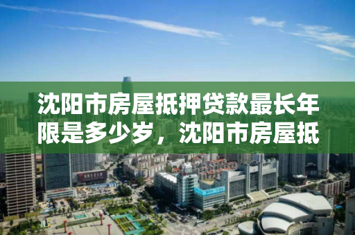 沈阳市房屋抵押贷款最长年限是多少岁,沈阳市房屋抵押贷款最长年限是多少岁以下 沈阳市房屋抵押贷款最长年限是多少岁,沈阳市房屋抵押贷款最长年限是多少岁以下