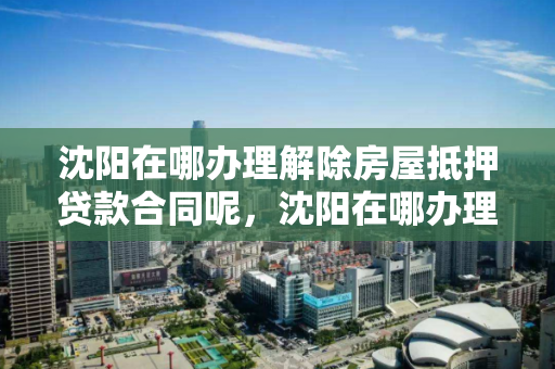 沈阳在哪办理解除房屋抵押贷款合同呢，沈阳在哪办理解除房屋抵押贷款合同呢多少钱