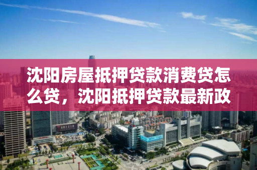 沈阳房屋抵押贷款消费贷怎么贷,沈阳抵押贷款最新政策 沈阳房屋抵押贷款消费贷怎么贷,沈阳抵押贷款最新政策