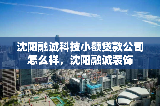 沈阳融诚科技小额贷款公司怎么样，沈阳融诚装饰