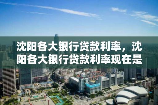 沈阳各大银行贷款利率，沈阳各大银行贷款利率现在是多少