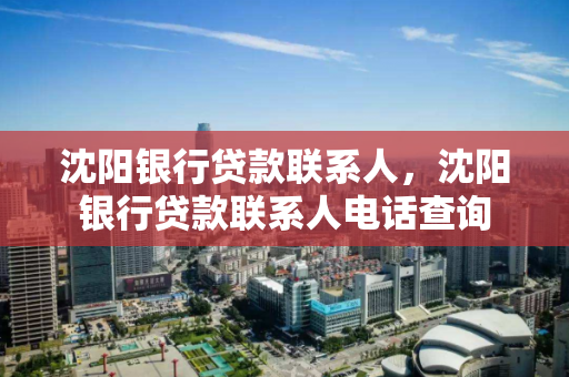 沈阳银行贷款联系人，沈阳银行贷款联系人电话查询