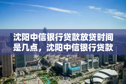 沈阳中信银行贷款放贷时间是几点，沈阳中信银行贷款放贷时间是几点到几点