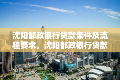 沈阳邮政银行贷款条件及流程要求，沈阳邮政银行贷款条件及流程要求