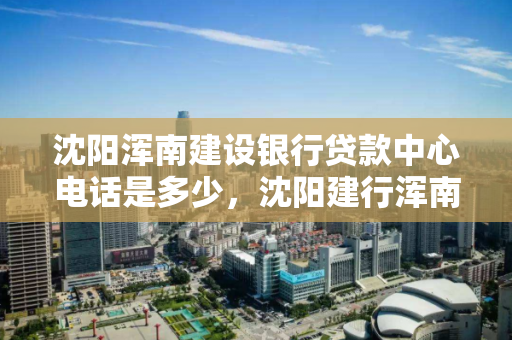 沈阳浑南建设银行贷款中心电话是多少，沈阳建行浑南支行信贷部电话