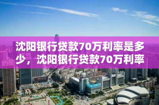 沈阳银行贷款70万利率是多少，沈阳银行贷款70万利率是多少钱