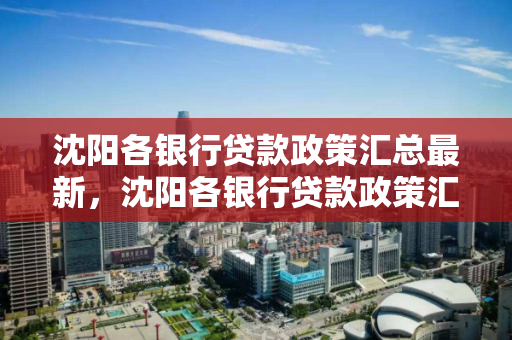 沈阳各银行贷款政策汇总最新，沈阳各银行贷款政策汇总最新消息