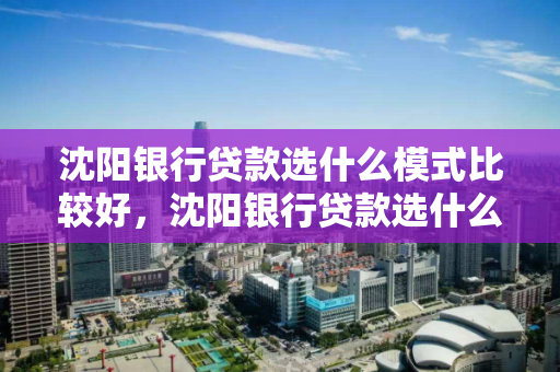沈阳银行贷款选什么模式比较好，沈阳银行贷款选什么模式比较好下款