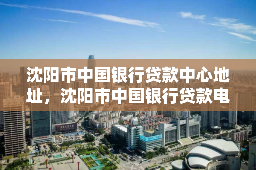 沈阳市中国银行贷款中心地址，沈阳市中国银行贷款电话