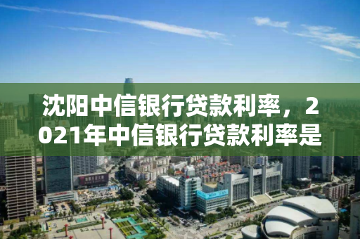 沈阳中信银行贷款利率,2021年中信银行贷款利率是多少 沈阳中信银行贷款利率,2021年中信银行贷款利率是多少