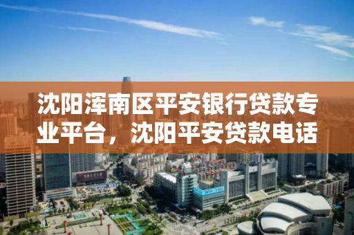 沈阳浑南区平安银行贷款专业平台，沈阳平安贷款电话