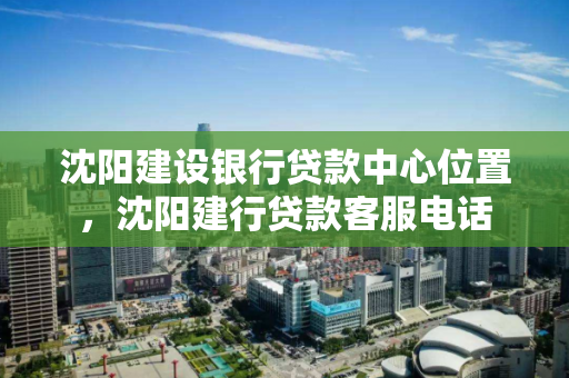 沈阳建设银行贷款中心位置，沈阳建行贷款客服电话