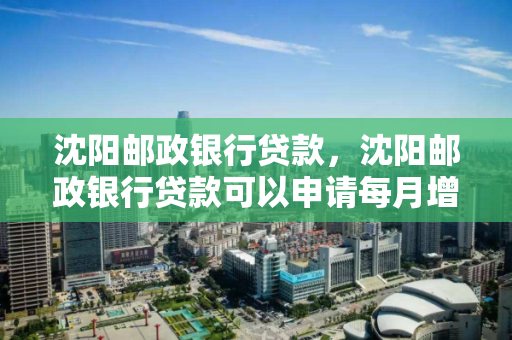 沈阳邮政银行贷款,沈阳邮政银行贷款可以申请每月增加还款额度吗 沈阳邮政银行贷款,沈阳邮政银行贷款可以申请每月增加还款额度吗