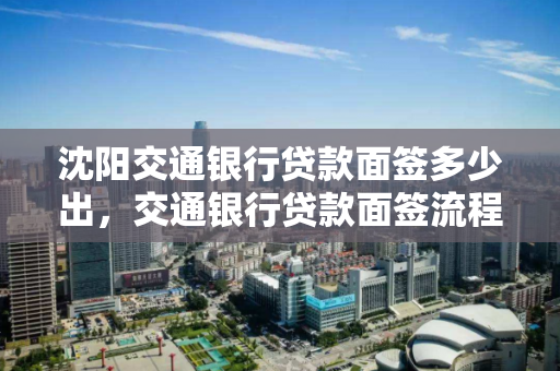沈阳交通银行贷款面签多少出，交通银行贷款面签流程