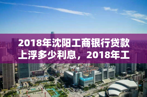 2018年沈阳工商银行贷款上浮多少利息，2018年工行贷款利率