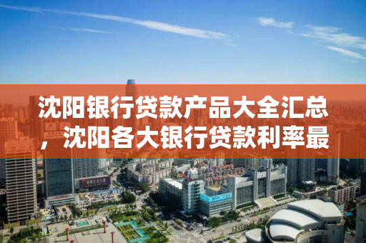 沈阳银行贷款产品大全汇总，沈阳各大银行贷款利率最新消息