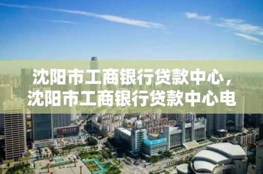 沈阳市工商银行贷款中心,沈阳市工商银行贷款中心电话号码 沈阳市工商银行贷款中心,沈阳市工商银行贷款中心电话号码
