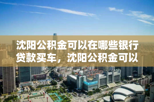 沈阳公积金可以在哪些银行贷款买车，沈阳公积金可以在哪些银行贷款买车用