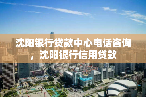 沈阳银行贷款中心电话咨询，沈阳银行信用贷款