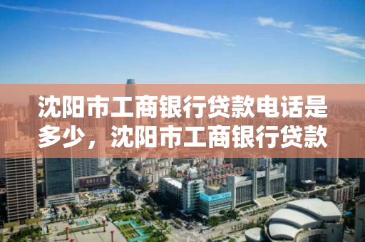 沈阳市工商银行贷款电话是多少，沈阳市工商银行贷款电话是多少号
