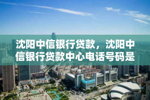沈阳中信银行贷款，沈阳中信银行贷款中心电话号码是多少
