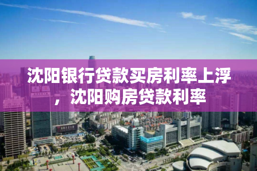 沈阳银行贷款买房利率上浮,沈阳购房贷款利率 沈阳银行贷款买房利率上浮,沈阳购房贷款利率
