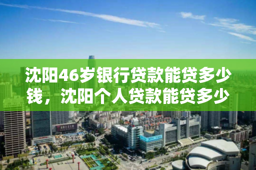 沈阳46岁银行贷款能贷多少钱,沈阳个人贷款能贷多少 沈阳46岁银行贷款能贷多少钱,沈阳个人贷款能贷多少