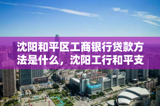 沈阳和平区工商银行贷款方法是什么，沈阳工行和平支行