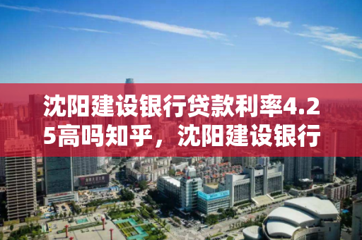 沈阳建设银行贷款利率4.25高吗知乎，沈阳建设银行贷款利率4.25高吗知乎文章