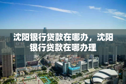 沈阳银行贷款在哪办，沈阳银行贷款在哪办理