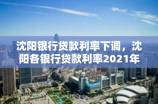 沈阳银行贷款利率下调，沈阳各银行贷款利率2021年利率表