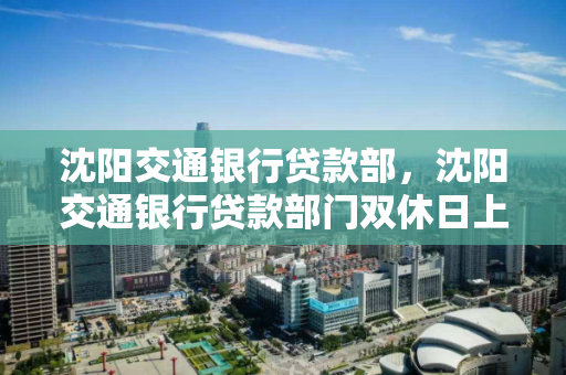 沈阳交通银行贷款部，沈阳交通银行贷款部门双休日上班吗