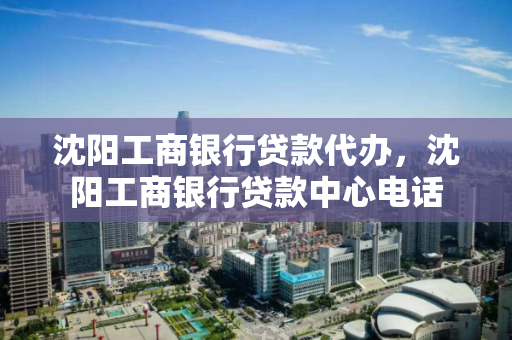 沈阳工商银行贷款代办，沈阳工商银行贷款中心电话