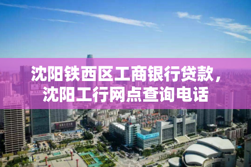 沈阳铁西区工商银行贷款，沈阳工行网点查询电话