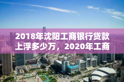 2018年沈阳工商银行贷款上浮多少万，2020年工商银行贷款