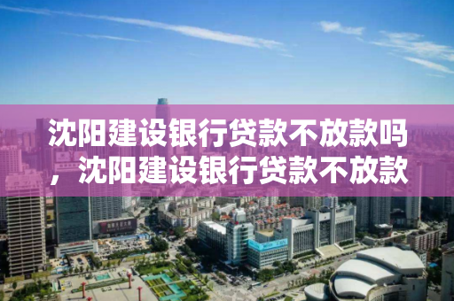 沈阳建设银行贷款不放款吗，沈阳建设银行贷款不放款吗