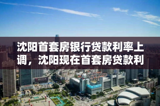 沈阳首套房银行贷款利率上调，沈阳现在首套房贷款利率