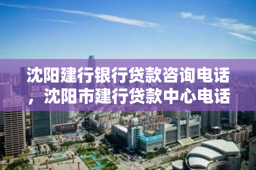 沈阳建行银行贷款咨询电话，沈阳市建行贷款中心电话号码