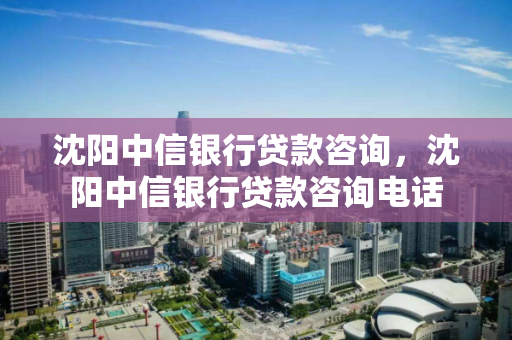 沈阳中信银行贷款咨询，沈阳中信银行贷款咨询电话