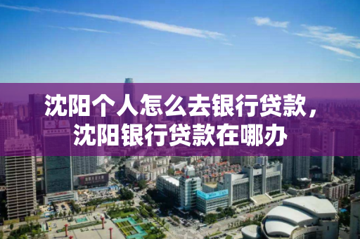 沈阳个人怎么去银行贷款，沈阳银行贷款在哪办