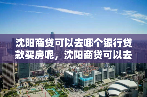 沈阳商贷可以去哪个银行贷款买房呢,沈阳商贷可以去哪个银行贷款买房呢 沈阳商贷可以去哪个银行贷款买房呢,沈阳商贷可以去哪个银行贷款买房呢