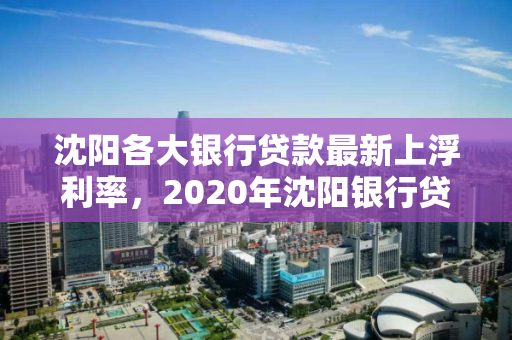 沈阳各大银行贷款最新上浮利率,2020年沈阳银行贷款利率一览表 沈阳各大银行贷款最新上浮利率,2020年沈阳银行贷款利率一览表
