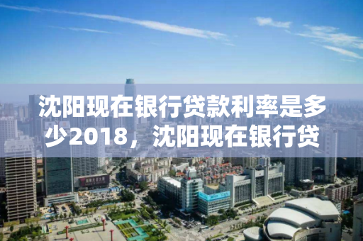沈阳现在银行贷款利率是多少2018,沈阳现在银行贷款利率是多少2018年 沈阳现在银行贷款利率是多少2018,沈阳现在银行贷款利率是多少2018年
