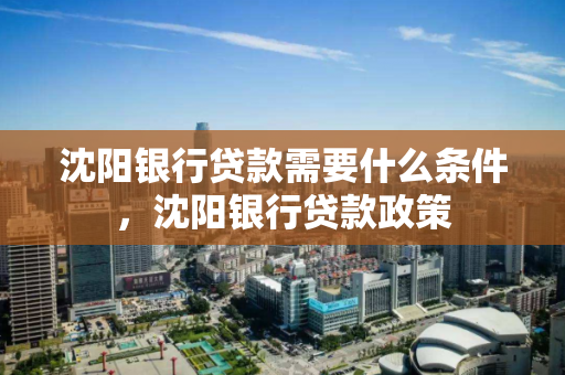 沈阳银行贷款需要什么条件,沈阳银行贷款政策 沈阳银行贷款需要什么条件,沈阳银行贷款政策