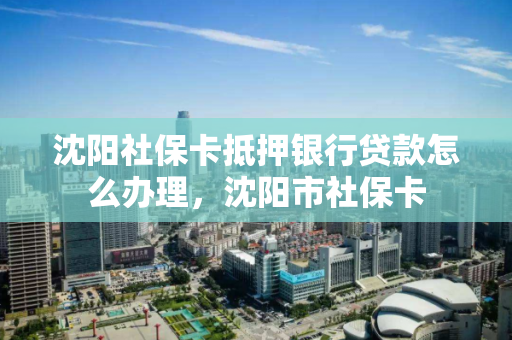 沈阳社保卡抵押银行贷款怎么办理，沈阳市社保卡